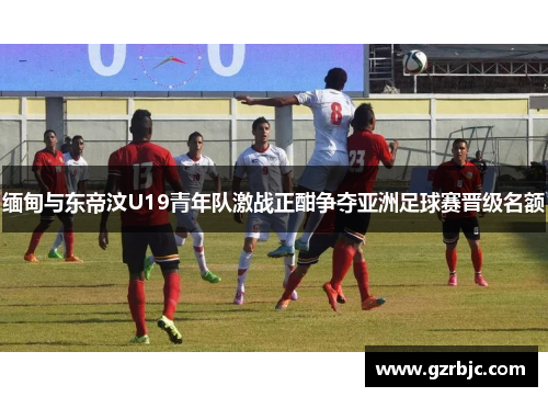 缅甸与东帝汶U19青年队激战正酣争夺亚洲足球赛晋级名额